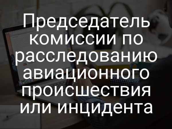 Председатель комиссии по расследованию авиационного происшествия или инцидента
