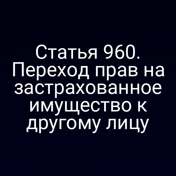 Статья 960. Переход прав на застрахованное имущество к другому лицу