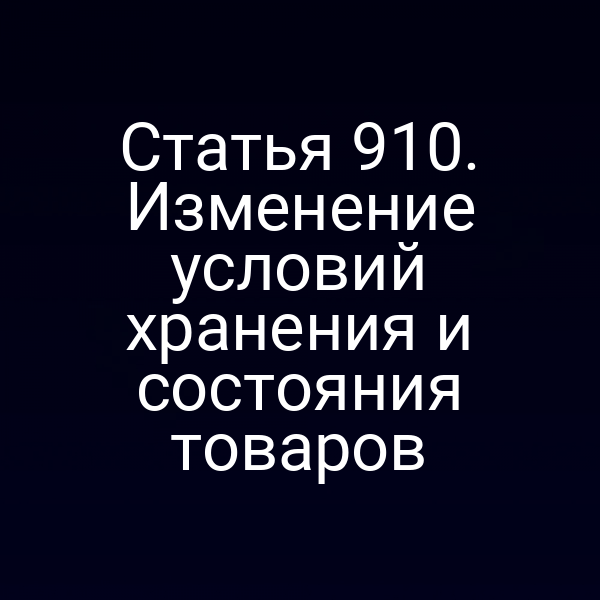 Статья 910. Изменение условий хранения и состояния товаров