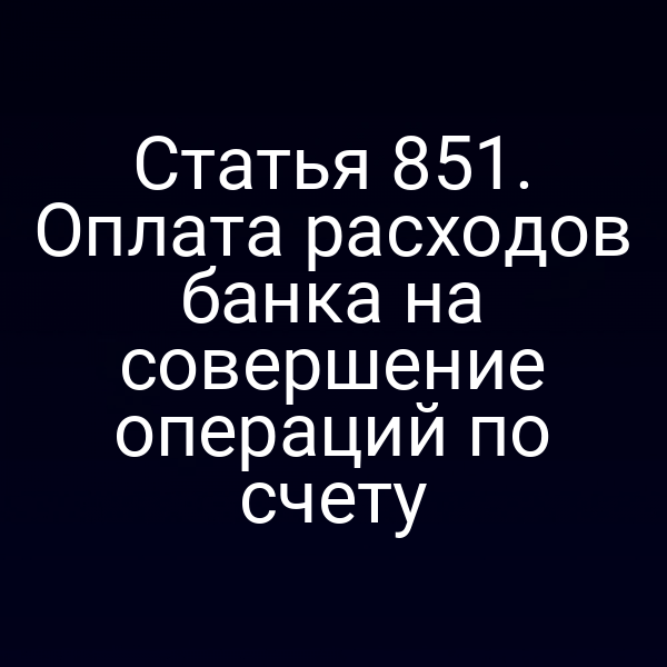 Статья 851. Оплата расходов банка на совершение операций по счету