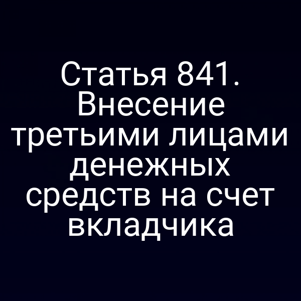 Статья 841. Внесение третьими лицами денежных средств на счет вкладчика