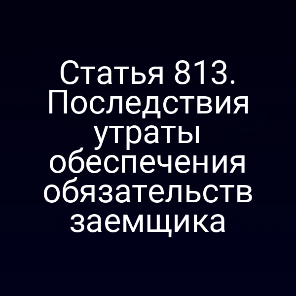 Статья 813. Последствия утраты обеспечения обязательств заемщика
