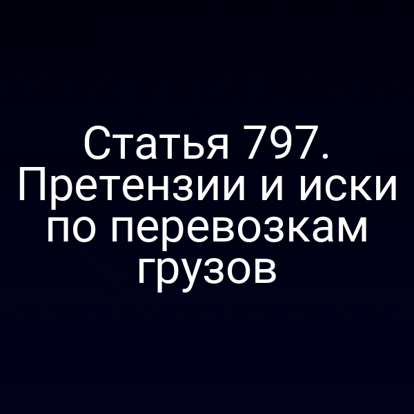 Статья 797. Претензии и иски по перевозкам грузов