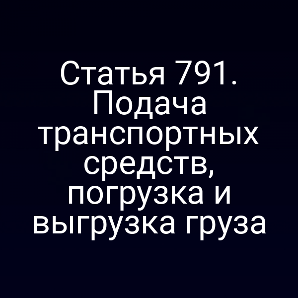 Статья 791. Подача транспортных средств, погрузка и выгрузка груза
