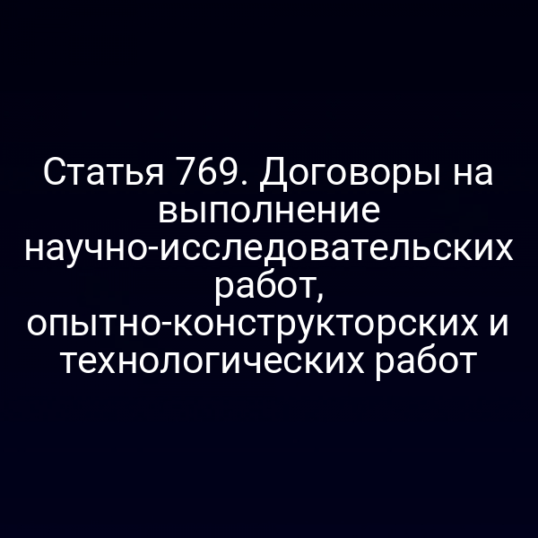 Статья 769. Договоры на выполнение научно-исследовательских работ, опытно-конструкторских и технологических работ