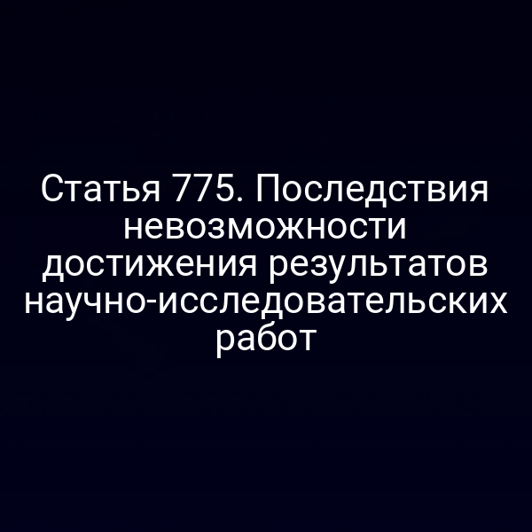 Статья 775. Последствия невозможности достижения результатов научно-исследовательских работ