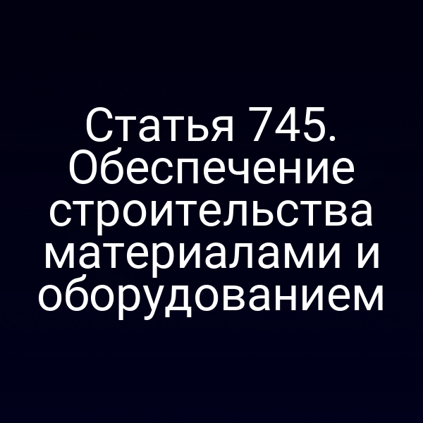 Статья 745. Обеспечение строительства материалами и оборудованием