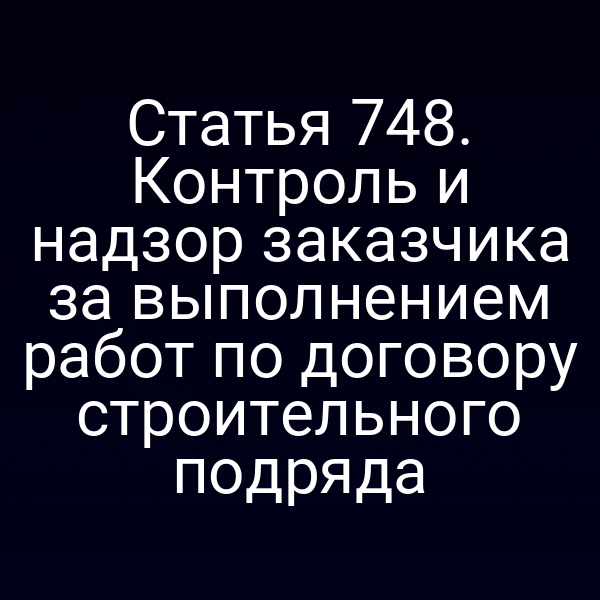 Статья 748. Контроль и надзор заказчика за выполнением работ по договору строительного подряда