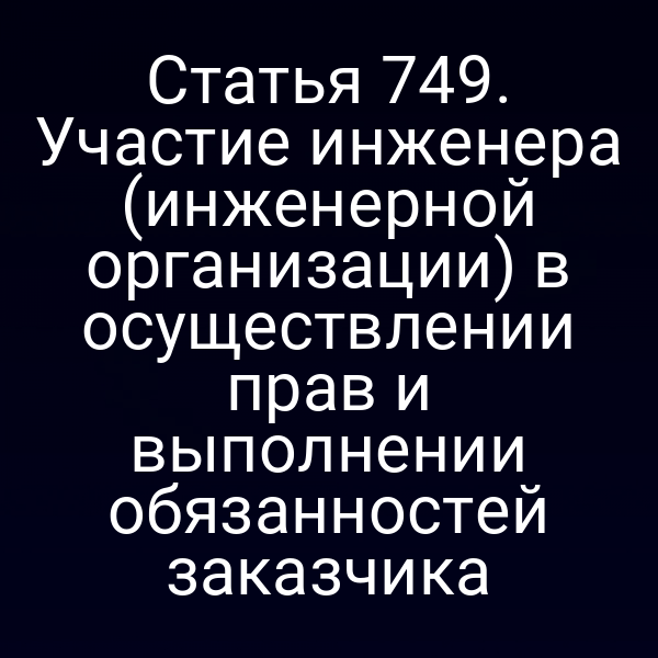 Статья 749. Участие инженера (инженерной организации) в осуществлении прав и выполнении обязанностей заказчика
