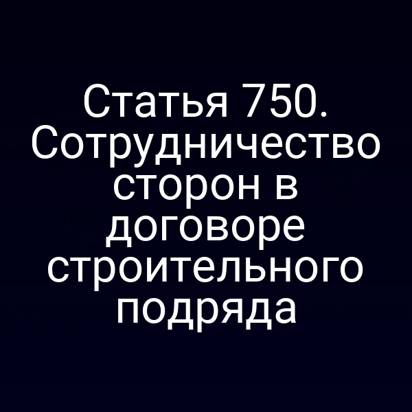 Статья 750. Сотрудничество сторон в договоре строительного подряда