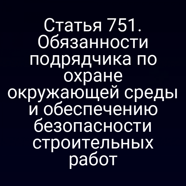Статья 751. Обязанности подрядчика по охране окружающей среды и обеспечению безопасности строительных работ