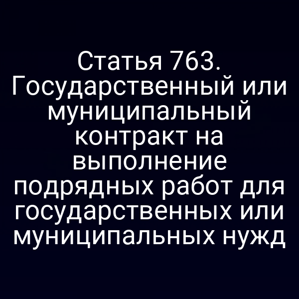 Статья 763. Государственный или муниципальный контракт на выполнение подрядных работ для государственных или муниципальных нужд