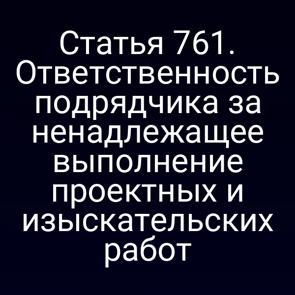 Статья 761. Ответственность подрядчика за ненадлежащее выполнение проектных и изыскательских работ