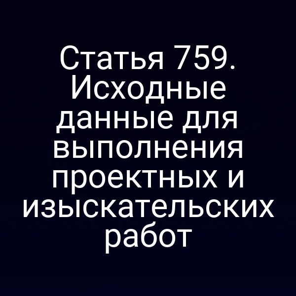 Статья 759. Исходные данные для выполнения проектных и изыскательских работ