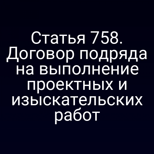 Статья 758. Договор подряда на выполнение проектных и изыскательских работ