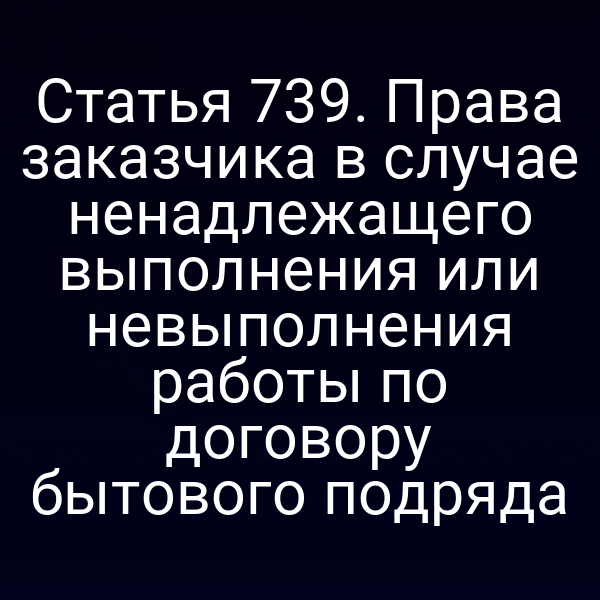 Статья 739. Права заказчика в случае ненадлежащего выполнения или невыполнения работы по договору бытового подряда
