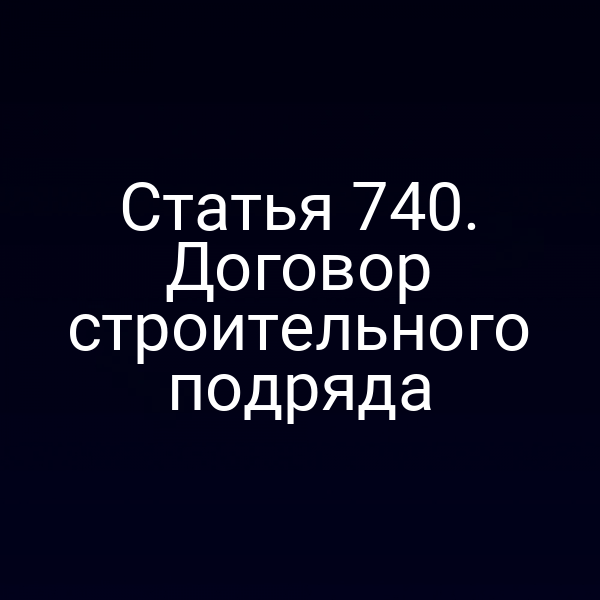 Статья 740. Договор строительного подряда