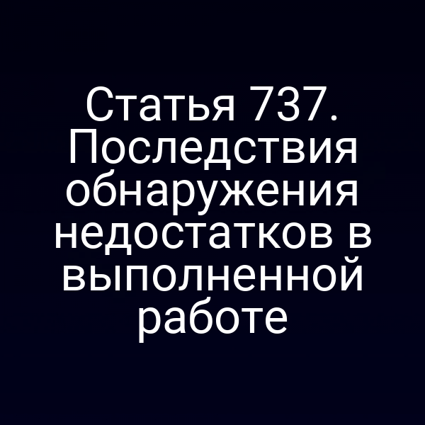 Статья 737. Последствия обнаружения недостатков в выполненной работе