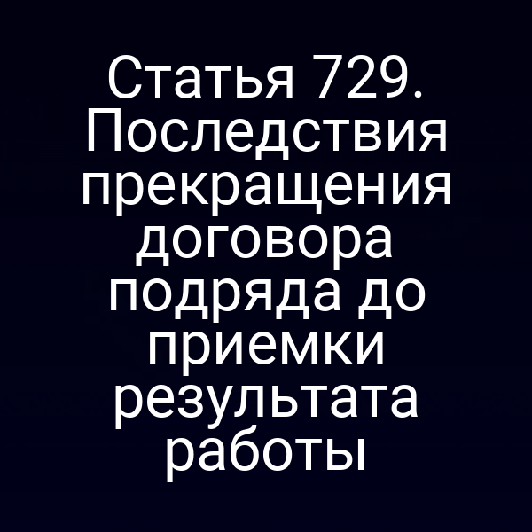 Статья 729. Последствия прекращения договора подряда до приемки результата работы