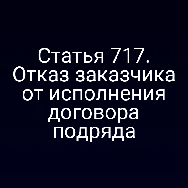 Статья 717. Отказ заказчика от исполнения договора подряда