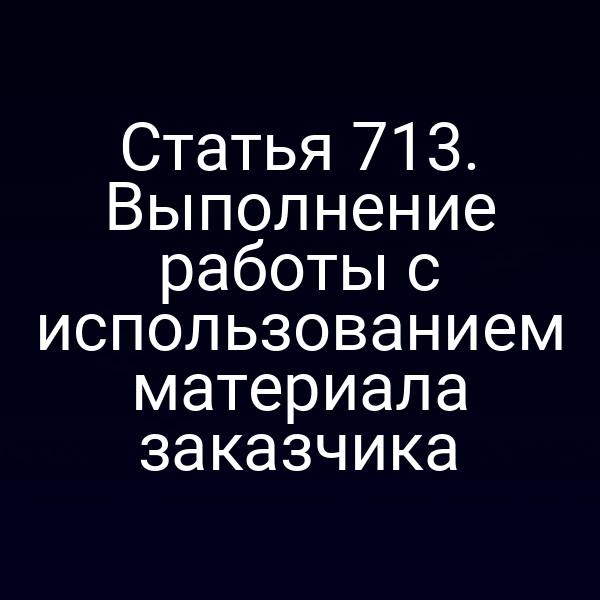 Статья 713. Выполнение работы с использованием материала заказчика