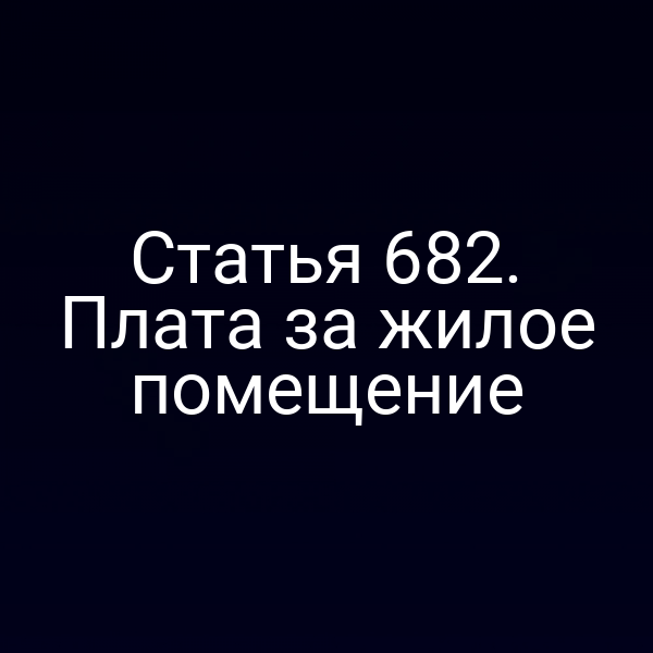 Статья 682. Плата за жилое помещение