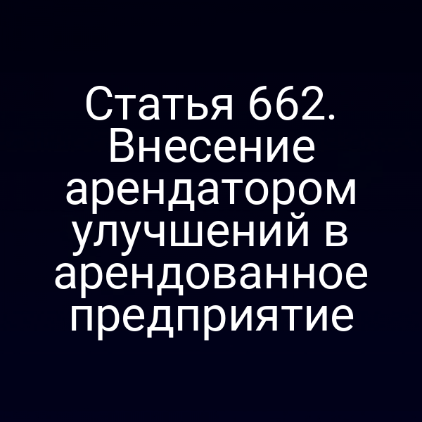 Статья 662. Внесение арендатором улучшений в арендованное предприятие