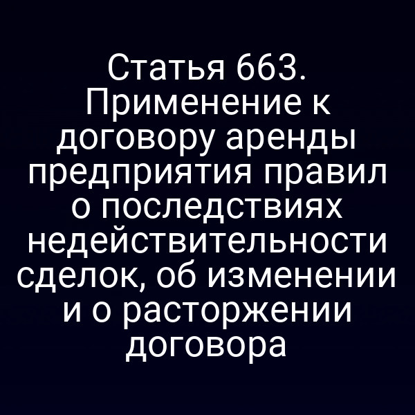 Статья 663. Применение к договору аренды предприятия правил о последствиях недействительности сделок, об изменении и о расторжении договора