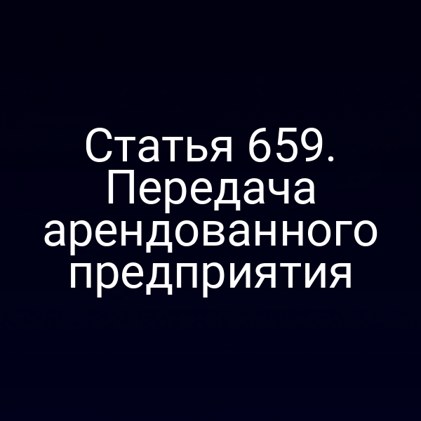 Статья 659. Передача арендованного предприятия