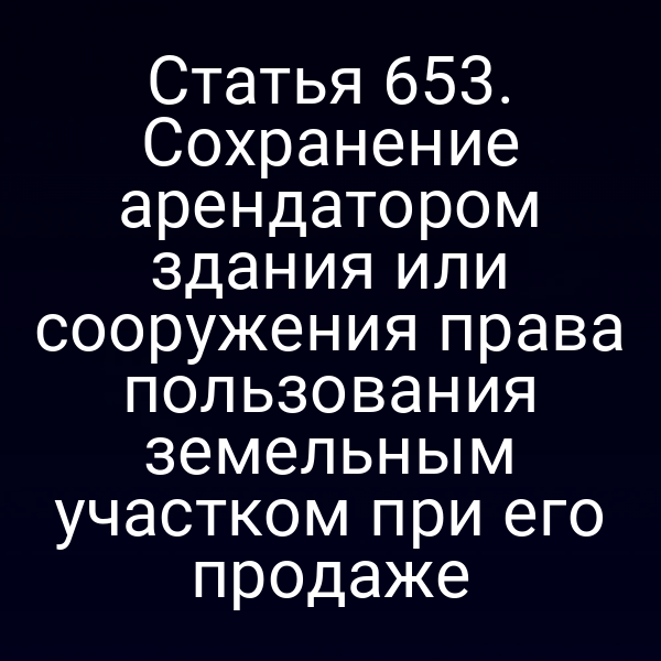 Статья 653. Сохранение арендатором здания или сооружения права пользования земельным участком при его продаже