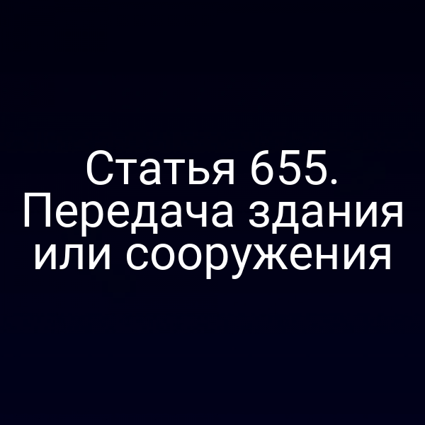 Статья 655. Передача здания или сооружения