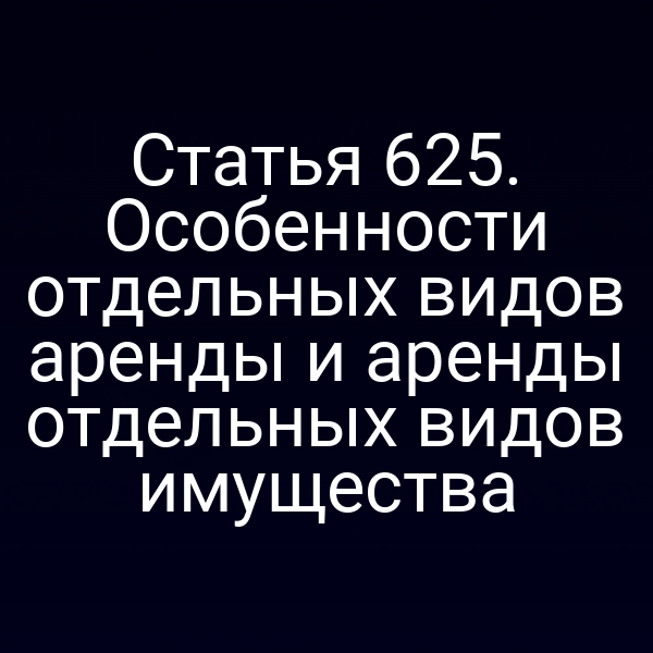 Статья 625. Особенности отдельных видов аренды и аренды отдельных видов имущества