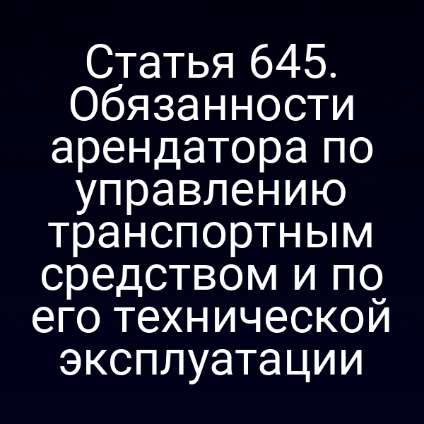 Статья 645. Обязанности арендатора по управлению транспортным средством и по его технической эксплуатации