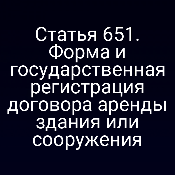 Статья 651. Форма и государственная регистрация договора аренды здания или сооружения