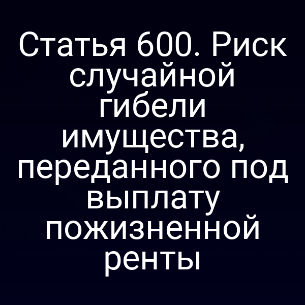 Статья 600. Риск случайной гибели имущества, переданного под выплату пожизненной ренты