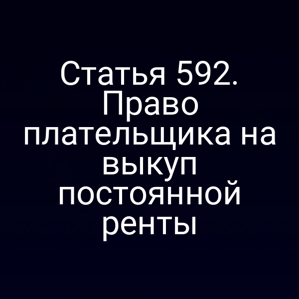 Статья 592. Право плательщика на выкуп постоянной ренты