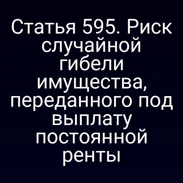 Статья 595. Риск случайной гибели имущества, переданного под выплату постоянной ренты