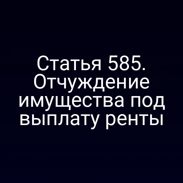 Статья 585. Отчуждение имущества под выплату ренты