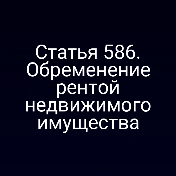 Статья 586. Обременение рентой недвижимого имущества