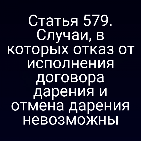 Статья 579. Случаи, в которых отказ от исполнения договора дарения и отмена дарения невозможны