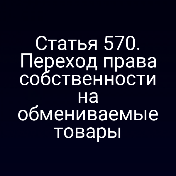 Статья 570. Переход права собственности на обмениваемые товары