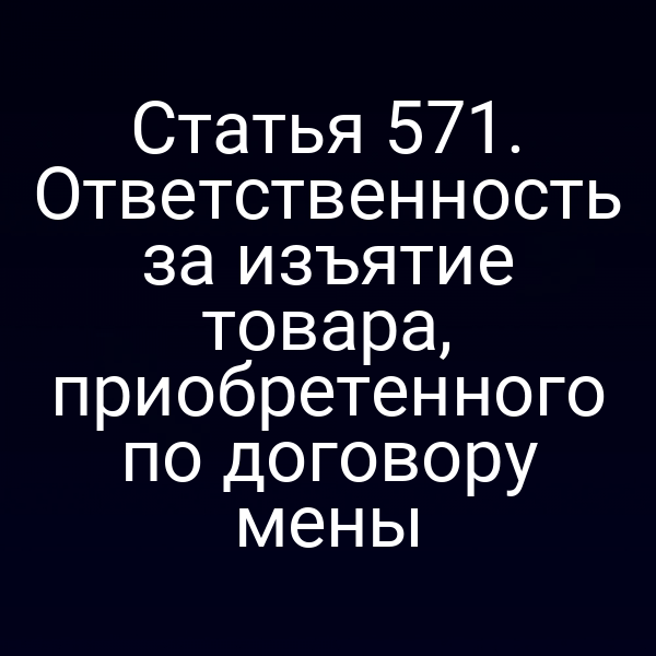 Статья 571. Ответственность за изъятие товара, приобретенного по договору мены