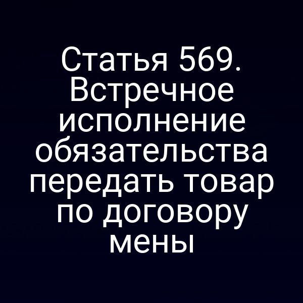 Статья 569. Встречное исполнение обязательства передать товар по договору мены