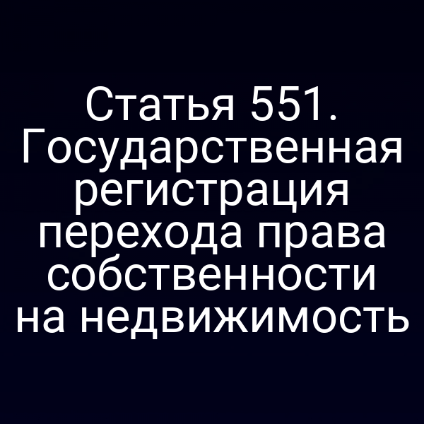 Статья 551. Государственная регистрация перехода права собственности на недвижимость