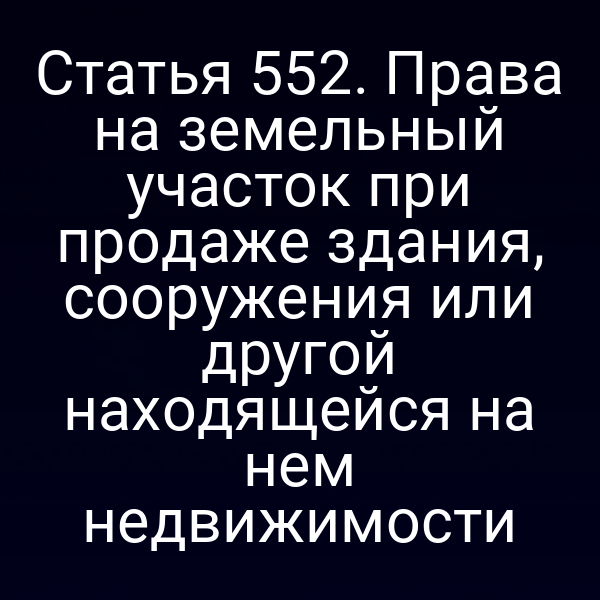 Статья 552. Права на земельный участок при продаже здания, сооружения или другой находящейся на нем недвижимости