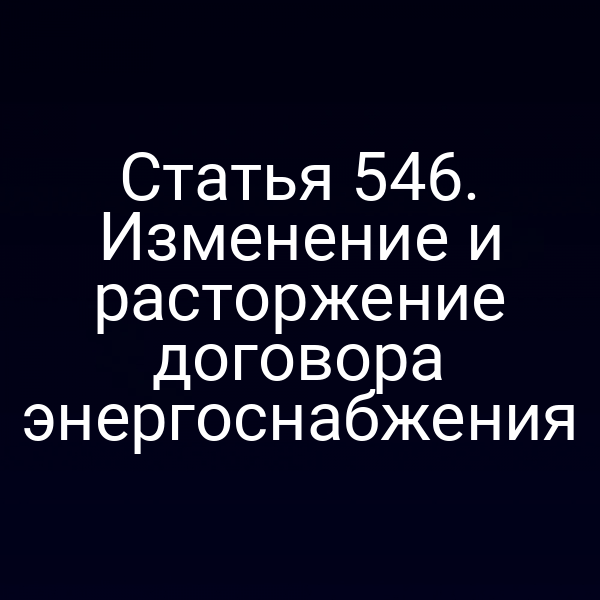 Статья 546. Изменение и расторжение договора энергоснабжения