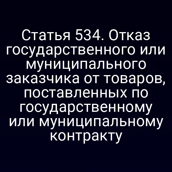 Статья 534. Отказ государственного или муниципального заказчика от товаров, поставленных по государственному или муниципальному контракту