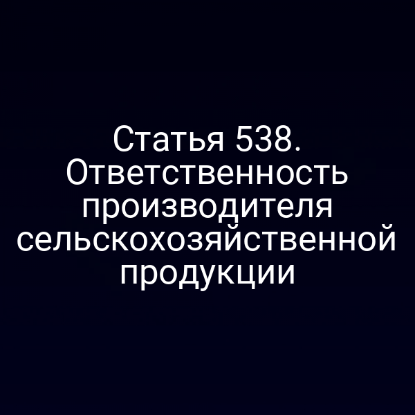Статья 538. Ответственность производителя сельскохозяйственной продукции