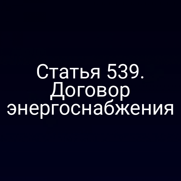 Статья 539. Договор энергоснабжения