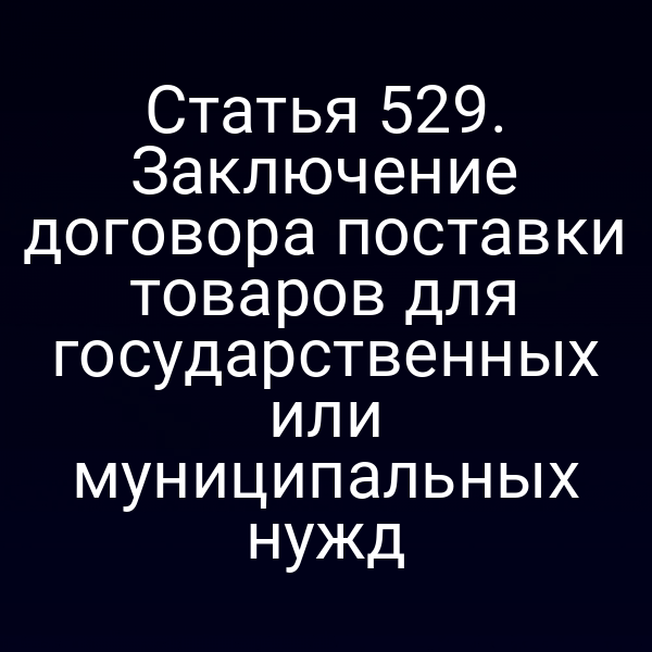 Статья 529. Заключение договора поставки товаров для государственных или муниципальных нужд